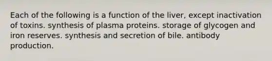 Each of the following is a function of the liver, except inactivation of toxins. synthesis of plasma proteins. storage of glycogen and iron reserves. synthesis and secretion of bile. antibody production.