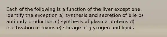 Each of the following is a function of the liver except one. Identify the exception a) synthesis and secretion of bile b) antibody production c) synthesis of plasma proteins d) inactivation of toxins e) storage of glycogen and lipids