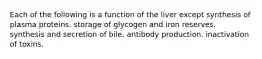 Each of the following is a function of the liver except synthesis of plasma proteins. storage of glycogen and iron reserves. synthesis and secretion of bile. antibody production. inactivation of toxins.