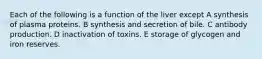 Each of the following is a function of the liver except A synthesis of plasma proteins. B synthesis and secretion of bile. C antibody production. D inactivation of toxins. E storage of glycogen and iron reserves.