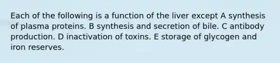 Each of the following is a function of the liver except A synthesis of plasma proteins. B synthesis and secretion of bile. C antibody production. D inactivation of toxins. E storage of glycogen and iron reserves.