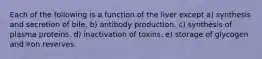 Each of the following is a function of the liver except a) synthesis and secretion of bile. b) antibody production. c) synthesis of plasma proteins. d) inactivation of toxins. e) storage of glycogen and iron reserves.