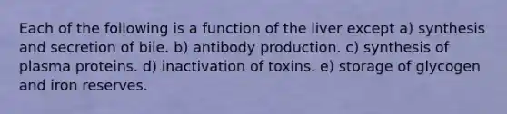 Each of the following is a function of the liver except a) synthesis and secretion of bile. b) antibody production. c) synthesis of plasma proteins. d) inactivation of toxins. e) storage of glycogen and iron reserves.