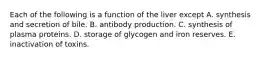 Each of the following is a function of the liver except A. synthesis and secretion of bile. B. antibody production. C. synthesis of plasma proteins. D. storage of glycogen and iron reserves. E. inactivation of toxins.