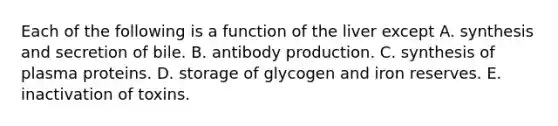 Each of the following is a function of the liver except A. synthesis and secretion of bile. B. antibody production. C. synthesis of plasma proteins. D. storage of glycogen and iron reserves. E. inactivation of toxins.