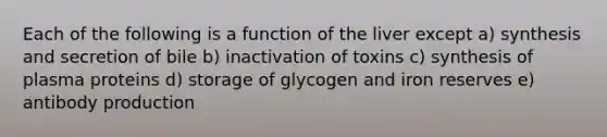 Each of the following is a function of the liver except a) synthesis and secretion of bile b) inactivation of toxins c) synthesis of plasma proteins d) storage of glycogen and iron reserves e) antibody production