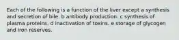 Each of the following is a function of the liver except a synthesis and secretion of bile. b antibody production. c synthesis of plasma proteins. d inactivation of toxins. e storage of glycogen and iron reserves.