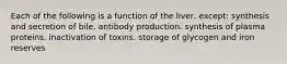 Each of the following is a function of the liver, except: synthesis and secretion of bile. antibody production. synthesis of plasma proteins. inactivation of toxins. storage of glycogen and iron reserves