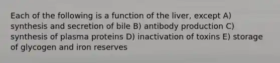 Each of the following is a function of the liver, except A) synthesis and secretion of bile B) antibody production C) synthesis of plasma proteins D) inactivation of toxins E) storage of glycogen and iron reserves