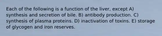 Each of the following is a function of the liver, except A) synthesis and secretion of bile. B) antibody production. C) synthesis of plasma proteins. D) inactivation of toxins. E) storage of glycogen and iron reserves.