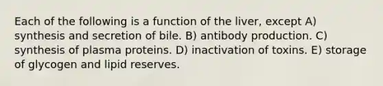 Each of the following is a function of the liver, except A) synthesis and secretion of bile. B) antibody production. C) synthesis of plasma proteins. D) inactivation of toxins. E) storage of glycogen and lipid reserves.