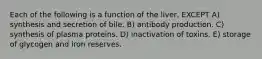 Each of the following is a function of the liver, EXCEPT A) synthesis and secretion of bile. B) antibody production. C) synthesis of plasma proteins. D) inactivation of toxins. E) storage of glycogen and iron reserves.