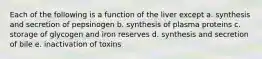 Each of the following is a function of the liver except a. synthesis and secretion of pepsinogen b. synthesis of plasma proteins c. storage of glycogen and iron reserves d. synthesis and secretion of bile e. inactivation of toxins