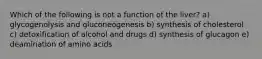 Which of the following is not a function of the liver? a) glycogenolysis and gluconeogenesis b) synthesis of cholesterol c) detoxification of alcohol and drugs d) synthesis of glucagon e) deamination of amino acids