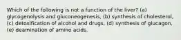 Which of the following is not a function of the liver? (a) glycogenolysis and gluconeogenesis, (b) synthesis of cholesterol, (c) detoxification of alcohol and drugs, (d) synthesis of glucagon, (e) deamination of amino acids.