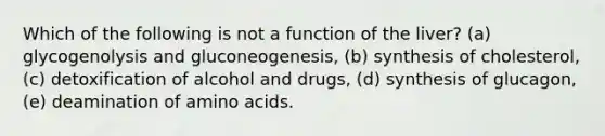 Which of the following is not a function of the liver? (a) glycogenolysis and gluconeogenesis, (b) synthesis of cholesterol, (c) detoxification of alcohol and drugs, (d) synthesis of glucagon, (e) deamination of amino acids.