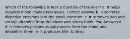 Which of the following is NOT a function of the liver? a. It helps regulate blood cholesterol levels. Correct Answer b. It secretes digestive enzymes into the small intestine. c. It removes iron and certain vitamins from the blood and stores them. You Answered d. It removes poisonous substances from the blood and detoxifies them. e. It produces bile. & nbsp.