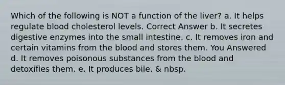 Which of the following is NOT a function of the liver? a. It helps regulate blood cholesterol levels. Correct Answer b. It secretes digestive enzymes into the small intestine. c. It removes iron and certain vitamins from the blood and stores them. You Answered d. It removes poisonous substances from the blood and detoxifies them. e. It produces bile. & nbsp.