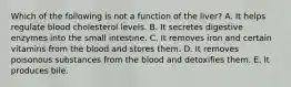 Which of the following is not a function of the liver? A. It helps regulate blood cholesterol levels. B. It secretes digestive enzymes into the small intestine. C. It removes iron and certain vitamins from the blood and stores them. D. It removes poisonous substances from the blood and detoxifies them. E. It produces bile.