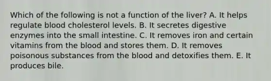 Which of the following is not a function of the liver? A. It helps regulate blood cholesterol levels. B. It secretes <a href='https://www.questionai.com/knowledge/kK14poSlmL-digestive-enzymes' class='anchor-knowledge'>digestive enzymes</a> into <a href='https://www.questionai.com/knowledge/kt623fh5xn-the-small-intestine' class='anchor-knowledge'>the small intestine</a>. C. It removes iron and certain vitamins from <a href='https://www.questionai.com/knowledge/k7oXMfj7lk-the-blood' class='anchor-knowledge'>the blood</a> and stores them. D. It removes poisonous substances from the blood and detoxifies them. E. It produces bile.