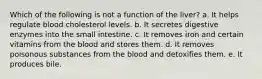 Which of the following is not a function of the liver? a. It helps regulate blood cholesterol levels. b. It secretes digestive enzymes into the small intestine. c. It removes iron and certain vitamins from the blood and stores them. d. It removes poisonous substances from the blood and detoxifies them. e. It produces bile.