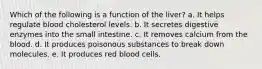 Which of the following is a function of the liver? a. It helps regulate blood cholesterol levels. b. It secretes digestive enzymes into the small intestine. c. It removes calcium from the blood. d. It produces poisonous substances to break down molecules. e. It produces red blood cells.