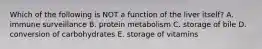 Which of the following is NOT a function of the liver itself? A. immune surveillance B. protein metabolism C. storage of bile D. conversion of carbohydrates E. storage of vitamins