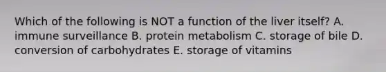 Which of the following is NOT a function of the liver itself? A. immune surveillance B. protein metabolism C. storage of bile D. conversion of carbohydrates E. storage of vitamins