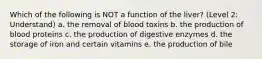 Which of the following is NOT a function of the liver? (Level 2: Understand) a. the removal of blood toxins b. the production of blood proteins c. the production of digestive enzymes d. the storage of iron and certain vitamins e. the production of bile