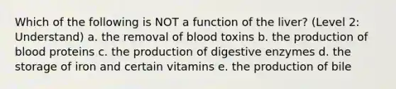 Which of the following is NOT a function of the liver? (Level 2: Understand) a. the removal of blood toxins b. the production of blood proteins c. the production of <a href='https://www.questionai.com/knowledge/kK14poSlmL-digestive-enzymes' class='anchor-knowledge'>digestive enzymes</a> d. the storage of iron and certain vitamins e. the production of bile