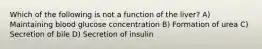 Which of the following is not a function of the liver? A) Maintaining blood glucose concentration B) Formation of urea C) Secretion of bile D) Secretion of insulin