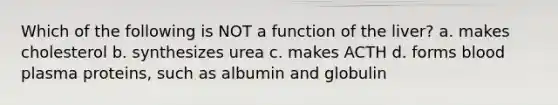 Which of the following is NOT a function of the liver? a. makes cholesterol b. synthesizes urea c. makes ACTH d. forms blood plasma proteins, such as albumin and globulin