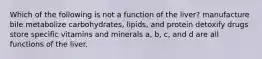 Which of the following is not a function of the liver? manufacture bile metabolize carbohydrates, lipids, and protein detoxify drugs store specific vitamins and minerals a, b, c, and d are all functions of the liver.