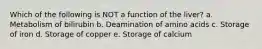 Which of the following is NOT a function of the liver? a. Metabolism of bilirubin b. Deamination of amino acids c. Storage of iron d. Storage of copper e. Storage of calcium