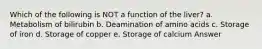Which of the following is NOT a function of the liver? a. Metabolism of bilirubin b. Deamination of amino acids c. Storage of iron d. Storage of copper e. Storage of calcium Answer