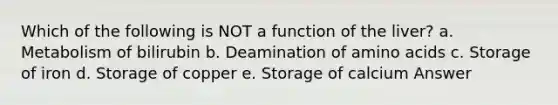 Which of the following is NOT a function of the liver? a. Metabolism of bilirubin b. Deamination of <a href='https://www.questionai.com/knowledge/k9gb720LCl-amino-acids' class='anchor-knowledge'>amino acids</a> c. Storage of iron d. Storage of copper e. Storage of calcium Answer