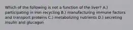 Which of the following is not a function of the liver? A.) participating in iron recycling B.) manufacturing immune factors and transport proteins C.) metabolizing nutrients D.) secreting insulin and glucagon