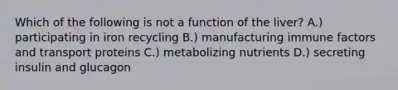 Which of the following is not a function of the liver? A.) participating in iron recycling B.) manufacturing immune factors and transport proteins C.) metabolizing nutrients D.) secreting insulin and glucagon