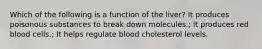 Which of the following is a function of the liver? It produces poisonous substances to break down molecules.; It produces red blood cells.; It helps regulate blood cholesterol levels.