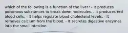 which of the following is a function of the liver? - It produces poisonous substances to break down molecules. - It produces red blood cells. - It helps regulate blood cholesterol levels. - It removes calcium from the blood. - It secretes digestive enzymes into the small intestine.