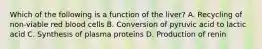 Which of the following is a function of the liver? A. Recycling of non-viable red blood cells B. Conversion of pyruvic acid to lactic acid C. Synthesis of plasma proteins D. Production of renin