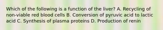 Which of the following is a function of the liver? A. Recycling of non-viable red blood cells B. Conversion of pyruvic acid to lactic acid C. Synthesis of plasma proteins D. Production of renin