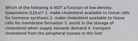 Which of the following is NOT a function of low-density-lipoproteins (LDLs)? 1. make cholesterol available to tissue cells for hormone synthesis 2. make cholesterol available to tissue cells for membrane formation 3. assist in the storage of cholesterol when supply exceeds demand 4. transport cholesterol from the peripheral tissues to the liver