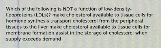 Which of the following is NOT a function of low-density-lipoproteins (LDLs)? make cholesterol available to tissue cells for hormone synthesis transport cholesterol from the peripheral tissues to the liver make cholesterol available to tissue cells for membrane formation assist in the storage of cholesterol when supply exceeds demand