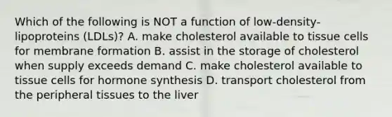 Which of the following is NOT a function of low-density-lipoproteins (LDLs)? A. make cholesterol available to tissue cells for membrane formation B. assist in the storage of cholesterol when supply exceeds demand C. make cholesterol available to tissue cells for hormone synthesis D. transport cholesterol from the peripheral tissues to the liver