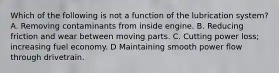 Which of the following is not a function of the lubrication system? A. Removing contaminants from inside engine. B. Reducing friction and wear between moving parts. C. Cutting power loss; increasing fuel economy. D Maintaining smooth power flow through drivetrain.