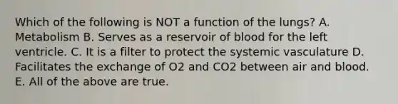 Which of the following is NOT a function of the lungs? A. Metabolism B. Serves as a reservoir of blood for the left ventricle. C. It is a filter to protect the systemic vasculature D. Facilitates the exchange of O2 and CO2 between air and blood. E. All of the above are true.