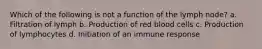 Which of the following is not a function of the lymph node? a. Filtration of lymph b. Production of red blood cells c. Production of lymphocytes d. Initiation of an immune response