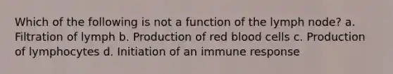 Which of the following is not a function of the lymph node? a. Filtration of lymph b. Production of red blood cells c. Production of lymphocytes d. Initiation of an immune response