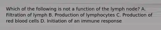 Which of the following is not a function of the lymph node? A. Filtration of lymph B. Production of lymphocytes C. Production of red blood cells D. Initiation of an immune response